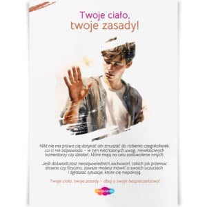 Plakat "Twoje ciało, twoje zasady!" skierowany do młodzieży, przypominający o prawie do ochrony własnych granic fizycznych i emocjonalnych. Zawiera przesłanie o tym, że nikt nie ma prawa zmuszać do działań, które nie odpowiadają danej osobie. Wspiera młodych ludzi w dbaniu o swoje bezpieczeństwo, zgłaszaniu nieodpowiednich zachowań i wyrażaniu własnych uczuć