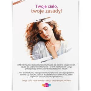 Plakat "Twoje ciało, twoje zasady!" skierowany do dziewcząt, przypominający o prawie do ochrony własnych granic fizycznych i emocjonalnych. Przesłanie o tym, że nikt nie ma prawa zmuszać do działań, które są niekomfortowe, wspiera dziewczęta w dbaniu o swoje bezpieczeństwo, wyrażaniu swoich uczuć oraz zgłaszaniu nieodpowiednich zachowań.